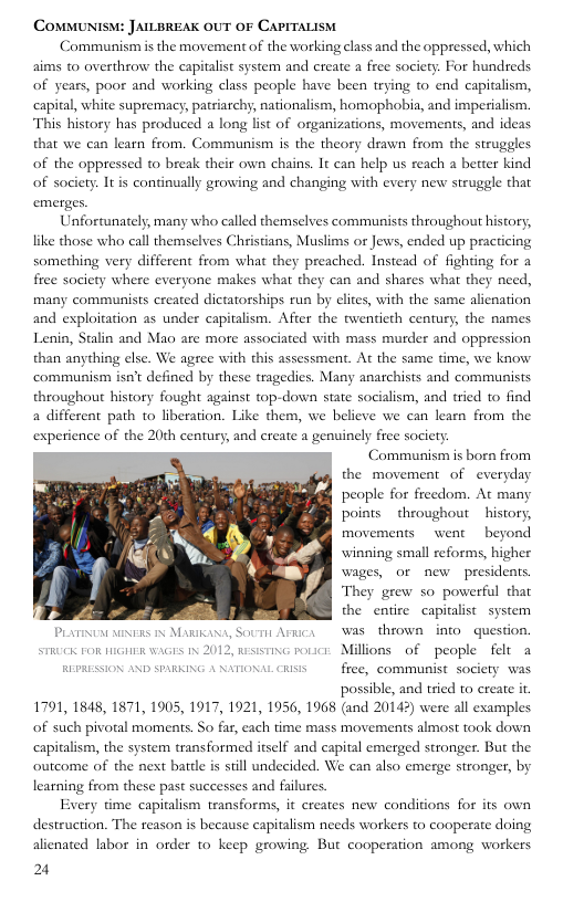 COMMUNIS: JAILBREAK OUT OF CAPITALISM  Communism is the movement of the working class and the oppressed, which aims to overthrow the capitalist system and create a free society. For hundreds of years, poor and working class people have been trying to end capitalism, capital, white supremacy, patriarchy, nationalism, homophobia, and imperialism. This history has produced a long list of organizations, movements, and ideas that we can learn from. Communism is the theory drawn from the struggles of the oppressed to break their own chains. It can help us reach a better kind of society. Itis continually growing and changing with every new struggle that  \L\‘nlnn\mmd}, ‘many who called themselves communists throughout history, like those who call themselves Christians, Muslims or Jews, ended up practicing something very different from what they preached. Instead of fighting for a free society where everyone makes what they can and shares what they need, many communists ereated dictatorships run by elites, with the same alienation and exploitation as under capitalism. After the twentieth century, the names Lenin, Stalin and Mao are more associated with mass murder and oppression than anything clse. We agre communism isn’t defined by these tragedies. Many anarchists and communists throughout history fought against top-down state socialism, and tried to find a different path to liberation. Like them, we believe we can learn from the experience of the 20th century, and create a genuinely free society Communismis born from  with this assessment. At the same time, we know  the movement of everyday people for freedom. At many points  throughout  history, movements  went  beyond winning small reforms, higher wages, or new presidents. They grew so powerful that the entire capitalist system PLimve s iy Mauions, Sovi Amicy Was thiown into.question.  STk roR e A 1y 2012, st roucr Millions of people  felt a REPRESSION AND SPARKING A NATIONAL R free, communist society was possible, and tried to create it 1791, 1848, 1871, 1905, 1917, 1921, 1956, 1968 (and 20143) were ll examples of such pivotal moments. So far, cach time mass movements almost took down capitalism, the system transformed itself and capital emerged stronger. But the outcome of the nest battle is sill undecided. We can also emerge stronger, by learning from these past successes and falures. Every time capitalism teansforms, it creates new conditions for its own destruction. The reason is because capitalism needs workers to cooperate doing alienated labor in order to keep growing But cooperation among workers  2  